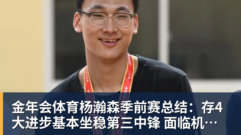 金年会体育杨瀚森季前赛总结：存4大进步基本坐稳第三中锋 面临机遇与挑战